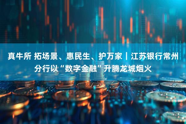 真牛所 拓场景、惠民生、护万家｜江苏银行常州分行以“数字金融”升腾龙城烟火