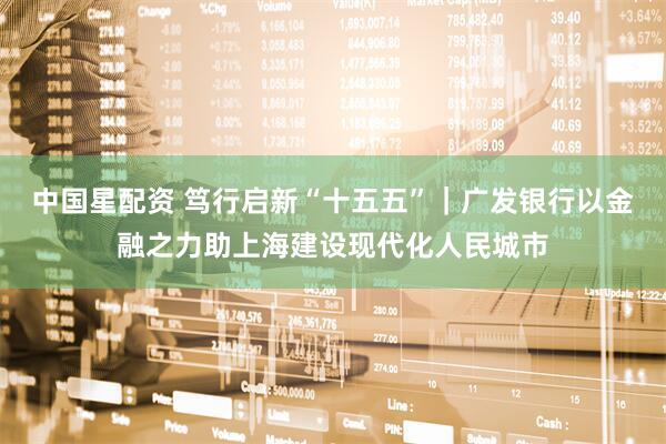 中国星配资 笃行启新“十五五”｜广发银行以金融之力助上海建设现代化人民城市