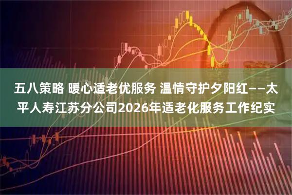 五八策略 暖心适老优服务 温情守护夕阳红——太平人寿江苏分公司2026年适老化服务工作纪实
