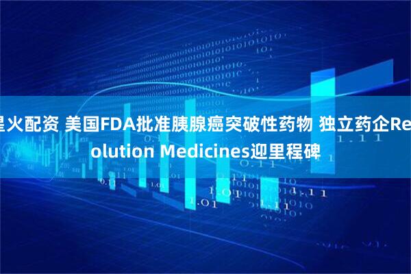星火配资 美国FDA批准胰腺癌突破性药物 独立药企Revolution Medicines迎里程碑