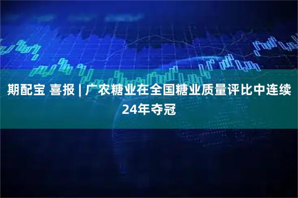 期配宝 喜报 | 广农糖业在全国糖业质量评比中连续24年夺冠