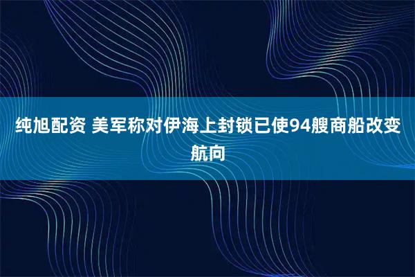 纯旭配资 美军称对伊海上封锁已使94艘商船改变航向