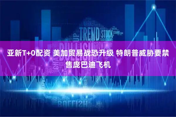 亚新T+0配资 美加贸易战恐升级 特朗普威胁要禁售庞巴迪飞机