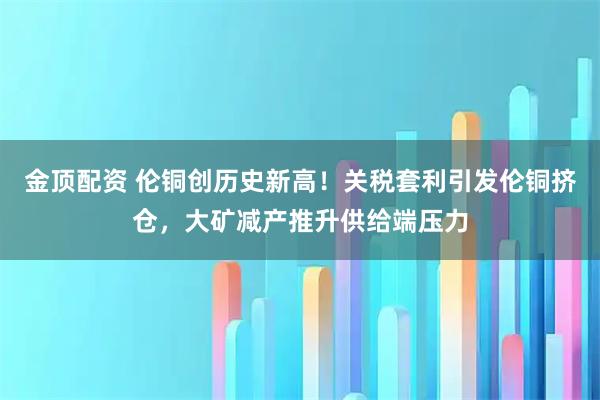 金顶配资 伦铜创历史新高！关税套利引发伦铜挤仓，大矿减产推升供给端压力